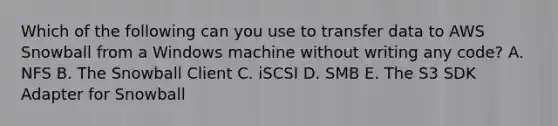 Which of the following can you use to transfer data to AWS Snowball from a Windows machine without writing any code? A. NFS B. The Snowball Client C. iSCSI D. SMB E. The S3 SDK Adapter for Snowball