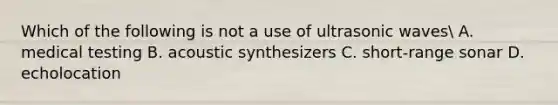 Which of the following is not a use of ultrasonic waves A. medical testing B. acoustic synthesizers C. short-range sonar D. echolocation