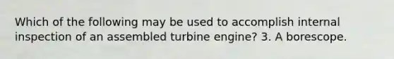 Which of the following may be used to accomplish internal inspection of an assembled turbine engine? 3. A borescope.