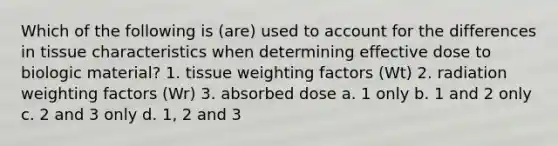 Which of the following is (are) used to account for the differences in tissue characteristics when determining effective dose to biologic material? 1. tissue weighting factors (Wt) 2. radiation weighting factors (Wr) 3. absorbed dose a. 1 only b. 1 and 2 only c. 2 and 3 only d. 1, 2 and 3