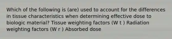 Which of the following is (are) used to account for the differences in tissue characteristics when determining effective dose to biologic material? Tissue weighting factors (W t ) Radiation weighting factors (W r ) Absorbed dose