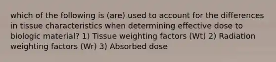 which of the following is (are) used to account for the differences in tissue characteristics when determining effective dose to biologic material? 1) Tissue weighting factors (Wt) 2) Radiation weighting factors (Wr) 3) Absorbed dose