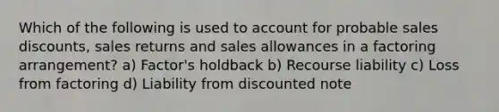 Which of the following is used to account for probable sales discounts, sales returns and sales allowances in a factoring arrangement? a) Factor's holdback b) Recourse liability c) Loss from factoring d) Liability from discounted note