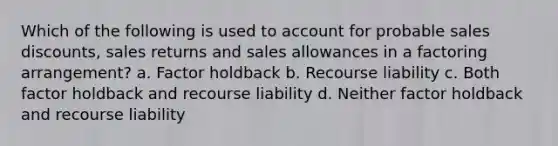 Which of the following is used to account for probable <a href='https://www.questionai.com/knowledge/kUgZVsLhgj-sales-discounts' class='anchor-knowledge'>sales discounts</a>, sales returns and sales allowances in a factoring arrangement? a. Factor holdback b. Recourse liability c. Both factor holdback and recourse liability d. Neither factor holdback and recourse liability