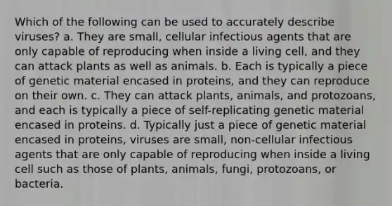 Which of the following can be used to accurately describe viruses? a. They are small, cellular infectious agents that are only capable of reproducing when inside a living cell, and they can attack plants as well as animals. b. Each is typically a piece of genetic material encased in proteins, and they can reproduce on their own. c. They can attack plants, animals, and protozoans, and each is typically a piece of self-replicating genetic material encased in proteins. d. Typically just a piece of genetic material encased in proteins, viruses are small, non-cellular infectious agents that are only capable of reproducing when inside a living cell such as those of plants, animals, fungi, protozoans, or bacteria.