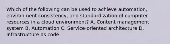 Which of the following can be used to achieve automation, environment consistency, and standardization of computer resources in a cloud environment? A. Content management system B. Automation C. Service-oriented architecture D. Infrastructure as code