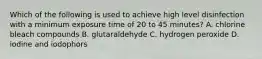 Which of the following is used to achieve high level disinfection with a minimum exposure time of 20 to 45 minutes? A. chlorine bleach compounds B. glutaraldehyde C. hydrogen peroxide D. iodine and iodophors