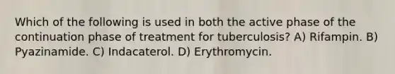 Which of the following is used in both the active phase of the continuation phase of treatment for tuberculosis? A) Rifampin. B) Pyazinamide. C) Indacaterol. D) Erythromycin.