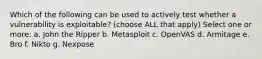 Which of the following can be used to actively test whether a vulnerability is exploitable? (choose ALL that apply) Select one or more: a. John the Ripper b. Metasploit c. OpenVAS d. Armitage e. Bro f. Nikto g. Nexpose