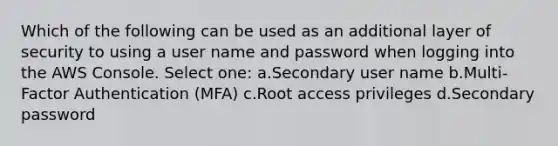 Which of the following can be used as an additional layer of security to using a user name and password when logging into the AWS Console. Select one: a.Secondary user name b.Multi-Factor Authentication (MFA) c.Root access privileges d.Secondary password