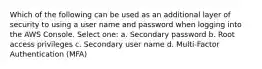 Which of the following can be used as an additional layer of security to using a user name and password when logging into the AWS Console. Select one: a. Secondary password b. Root access privileges c. Secondary user name d. Multi-Factor Authentication (MFA)