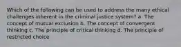 Which of the following can be used to address the many ethical challenges inherent in the criminal justice system? a. The concept of mutual exclusion b. The concept of convergent thinking c. The principle of critical thinking d. The principle of restricted choice