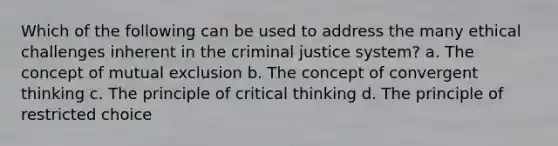 Which of the following can be used to address the many ethical challenges inherent in the criminal justice system? a. The concept of mutual exclusion b. The concept of convergent thinking c. The principle of critical thinking d. The principle of restricted choice