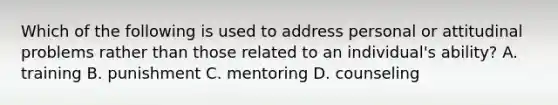 Which of the following is used to address personal or attitudinal problems rather than those related to an individual's ability? A. training B. punishment C. mentoring D. counseling