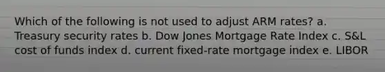 Which of the following is not used to adjust ARM rates? a. Treasury security rates b. Dow Jones Mortgage Rate Index c. S&L cost of funds index d. current fixed-rate mortgage index e. LIBOR