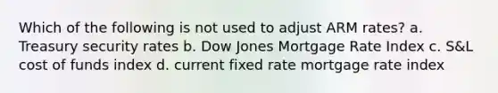 Which of the following is not used to adjust ARM rates? a. Treasury security rates b. Dow Jones Mortgage Rate Index c. S&L cost of funds index d. current fixed rate mortgage rate index