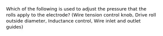 Which of the following is used to adjust the pressure that the rolls apply to the electrode? (Wire tension control knob, Drive roll outside diameter, Inductance control, Wire inlet and outlet guides)