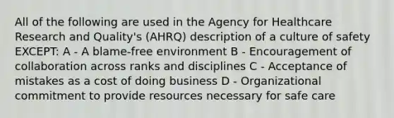 All of the following are used in the Agency for Healthcare Research and Quality's (AHRQ) description of a culture of safety EXCEPT: A - A blame-free environment B - Encouragement of collaboration across ranks and disciplines C - Acceptance of mistakes as a cost of doing business D - Organizational commitment to provide resources necessary for safe care