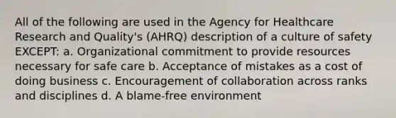 All of the following are used in the Agency for Healthcare Research and Quality's (AHRQ) description of a culture of safety EXCEPT: a. Organizational commitment to provide resources necessary for safe care b. Acceptance of mistakes as a cost of doing business c. Encouragement of collaboration across ranks and disciplines d. A blame-free environment