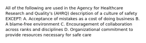 All of the following are used in the Agency for Healthcare Research and Quality's (AHRQ) description of a culture of safety EXCEPT: A. Acceptance of mistakes as a cost of doing business B. A blame-free environment C. Encouragement of collaboration across ranks and disciplines D. Organizational commitment to provide resources necessary for safe care