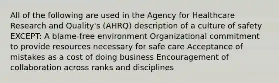 All of the following are used in the Agency for Healthcare Research and Quality's (AHRQ) description of a culture of safety EXCEPT: A blame-free environment Organizational commitment to provide resources necessary for safe care Acceptance of mistakes as a cost of doing business Encouragement of collaboration across ranks and disciplines