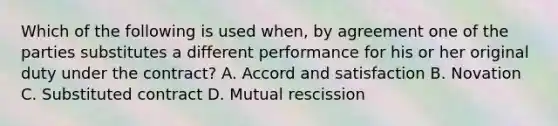 Which of the following is used when, by agreement one of the parties substitutes a different performance for his or her original duty under the contract? A. Accord and satisfaction B. Novation C. Substituted contract D. Mutual rescission