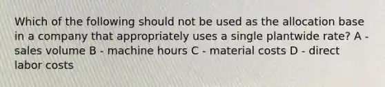 Which of the following should not be used as the allocation base in a company that appropriately uses a single plantwide rate? A - sales volume B - machine hours C - material costs D - direct labor costs