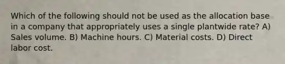 Which of the following should not be used as the allocation base in a company that appropriately uses a single plantwide rate? A) Sales volume. B) Machine hours. C) Material costs. D) Direct labor cost.