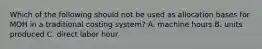 Which of the following should not be used as allocation bases for MOH in a traditional costing​ system? A. machine hours B. units produced C. direct labor hour