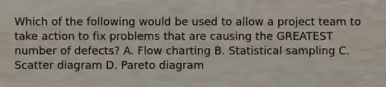 Which of the following would be used to allow a project team to take action to fix problems that are causing the GREATEST number of defects? A. Flow charting B. Statistical sampling C. Scatter diagram D. Pareto diagram