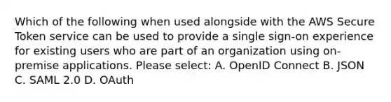 Which of the following when used alongside with the AWS Secure Token service can be used to provide a single sign-on experience for existing users who are part of an organization using on-premise applications. Please select: A. OpenID Connect B. JSON C. SAML 2.0 D. OAuth