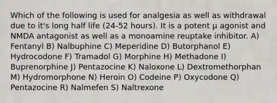 Which of the following is used for analgesia as well as withdrawal due to it's long half life (24-52 hours). It is a potent µ agonist and NMDA antagonist as well as a monoamine reuptake inhibitor. A) Fentanyl B) Nalbuphine C) Meperidine D) Butorphanol E) Hydrocodone F) Tramadol G) Morphine H) Methadone I) Buprenorphine J) Pentazocine K) Naloxone L) Dextromethorphan M) Hydromorphone N) Heroin O) Codeine P) Oxycodone Q) Pentazocine R) Nalmefen S) Naltrexone