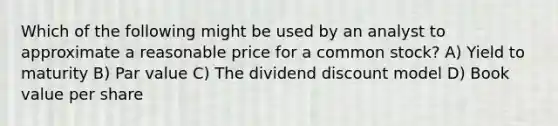 Which of the following might be used by an analyst to approximate a reasonable price for a common stock? A) Yield to maturity B) Par value C) The dividend discount model D) Book value per share