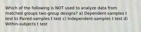 Which of the following is NOT used to analyze data from matched groups two-group designs? a) Dependent-samples t test b) Paired-samples t test c) Independent-samples t test d) Within-subjects t test