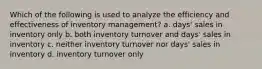 Which of the following is used to analyze the efficiency and effectiveness of inventory management? a. days' sales in inventory only b. both inventory turnover and days' sales in inventory c. neither inventory turnover nor days' sales in inventory d. inventory turnover only