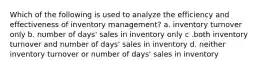 Which of the following is used to analyze the efficiency and effectiveness of inventory management? a. inventory turnover only b. number of days' sales in inventory only c .both inventory turnover and number of days' sales in inventory d. neither inventory turnover or number of days' sales in inventory