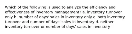 Which of the following is used to analyze the efficiency and effectiveness of inventory management? a. inventory turnover only b. number of days' sales in inventory only c .both inventory turnover and number of days' sales in inventory d. neither inventory turnover or number of days' sales in inventory