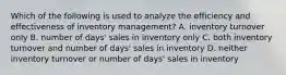 Which of the following is used to analyze the efficiency and effectiveness of inventory management? A. inventory turnover only B. number of days' sales in inventory only C. both inventory turnover and number of days' sales in inventory D. neither inventory turnover or number of days' sales in inventory