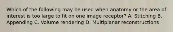 Which of the following may be used when anatomy or the area of interest is too large to fit on one image receptor? A. Stitching B. Appending C. Volume rendering D. Multiplanar reconstructions