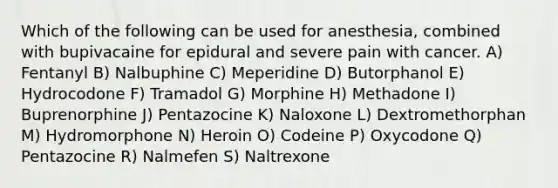 Which of the following can be used for anesthesia, combined with bupivacaine for epidural and severe pain with cancer. A) Fentanyl B) Nalbuphine C) Meperidine D) Butorphanol E) Hydrocodone F) Tramadol G) Morphine H) Methadone I) Buprenorphine J) Pentazocine K) Naloxone L) Dextromethorphan M) Hydromorphone N) Heroin O) Codeine P) Oxycodone Q) Pentazocine R) Nalmefen S) Naltrexone