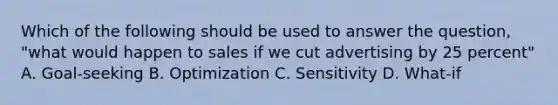 Which of the following should be used to answer the question, "what would happen to sales if we cut advertising by 25 percent" A. Goal-seeking B. Optimization C. Sensitivity D. What-if