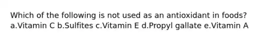 Which of the following is not used as an antioxidant in foods? a.Vitamin C b.Sulfites c.Vitamin E d.Propyl gallate e.Vitamin A