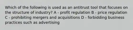 Which of the following is used as an antitrust tool that focuses on the structure of industry? A - profit regulation B - price regulation C - prohibiting mergers and acquisitions D - forbidding business practices such as advertising