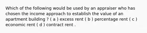 Which of the following would be used by an appraiser who has chosen the income approach to establish the value of an apartment building ? ( a ) excess rent ( b ) percentage rent ( c ) economic rent ( d ) contract rent .