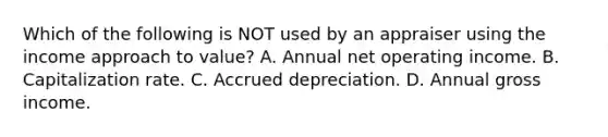 Which of the following is NOT used by an appraiser using the income approach to value? A. Annual net operating income. B. Capitalization rate. C. Accrued depreciation. D. Annual gross income.