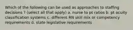 Which of the following can be used as approaches to staffing decisions ? (select all that apply) a. nurse to pt ratios b. pt acuity classification systems c. different RN skill mix or competency requirements d. state legislative requirements