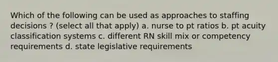 Which of the following can be used as approaches to staffing decisions ? (select all that apply) a. nurse to pt ratios b. pt acuity classification systems c. different RN skill mix or competency requirements d. state legislative requirements