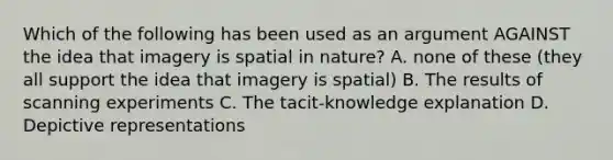 Which of the following has been used as an argument AGAINST the idea that imagery is spatial in nature? A. none of these (they all support the idea that imagery is spatial) B. The results of scanning experiments C. The tacit-knowledge explanation D. Depictive representations