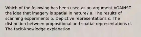 Which of the following has been used as an argument AGAINST the idea that imagery is spatial in nature? a. The results of scanning experiments b. Depictive representations c. The distinction between propositional and spatial representations d. The tacit-knowledge explanation