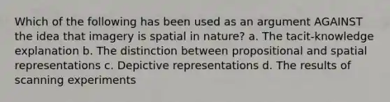 Which of the following has been used as an argument AGAINST the idea that imagery is spatial in nature? a. The tacit-knowledge explanation b. The distinction between propositional and spatial representations c. Depictive representations d. The results of scanning experiments